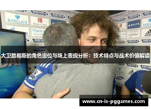 大卫路易斯的角色定位与场上表现分析：技术特点与战术价值解读