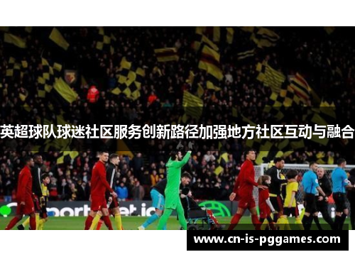 英超球队球迷社区服务创新路径加强地方社区互动与融合 英超球队球迷社区服务创新路径加强地方社区互动与融合