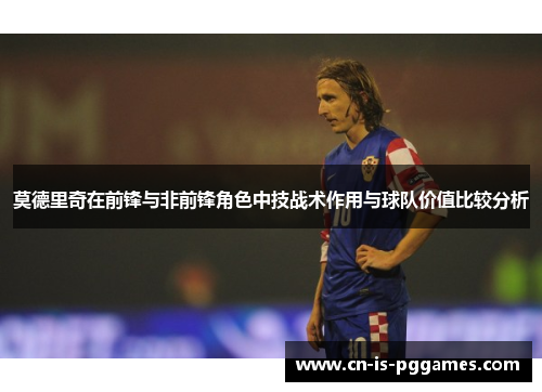 莫德里奇在前锋与非前锋角色中技战术作用与球队价值比较分析 莫德里奇在前锋与非前锋角色中技战术作用与球队价值比较分析