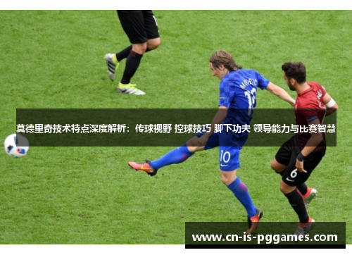 莫德里奇技术特点深度解析：传球视野 控球技巧 脚下功夫 领导能力与比赛智慧