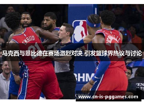 马克西与恩比德在赛场激烈对决 引发篮球界热议与讨论 马克西与恩比德在赛场激烈对决 引发篮球界热议与讨论