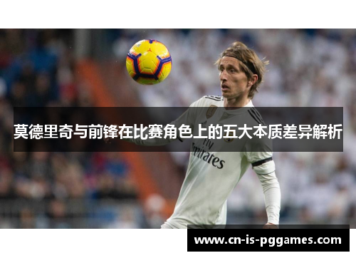 莫德里奇与前锋在比赛角色上的五大本质差异解析