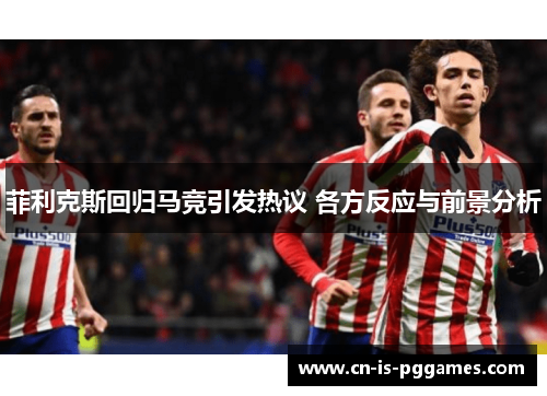 菲利克斯回归马竞引发热议 各方反应与前景分析