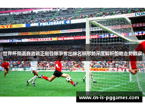世界杯預選賽激戰正酣各隊爭奪出線名額形勢深度解析前瞻走勢觀察 世界杯預選賽激戰正酣各隊爭奪出線名額形勢深度解析前瞻走勢觀察