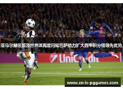 亚马尔禁区弧顶世界波再度闪耀巴萨助力扩大西甲积分榜领先优势