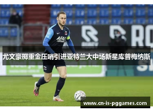 尤文豪掷重金压哨引进亚特兰大中场新星库普梅纳斯
